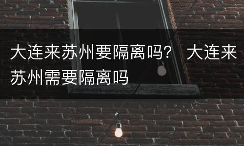 大连来苏州要隔离吗？ 大连来苏州需要隔离吗