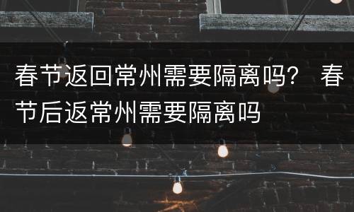 春节返回常州需要隔离吗？ 春节后返常州需要隔离吗