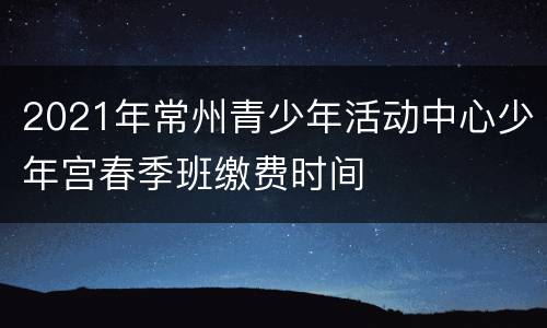 2021年常州青少年活动中心少年宫春季班缴费时间