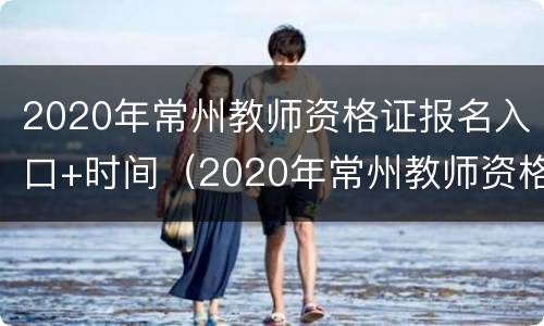 2020年常州教师资格证报名入口+时间（2020年常州教师资格证报名入口 时间查询）