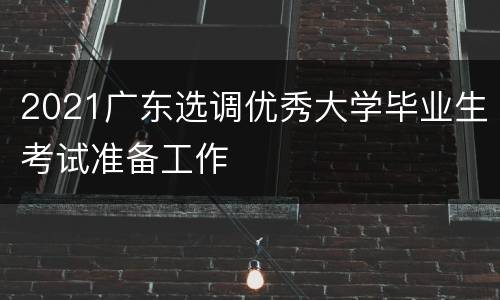 2021广东选调优秀大学毕业生考试准备工作