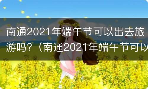 南通2021年端午节可以出去旅游吗?（南通2021年端午节可以出去旅游吗现在）