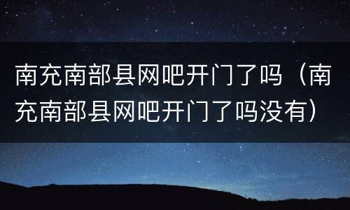 南充南部县网吧开门了吗（南充南部县网吧开门了吗没有）