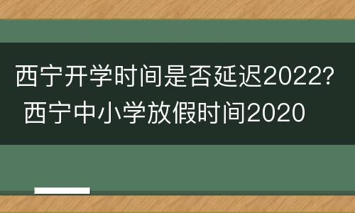 西宁开学时间是否延迟2022？ 西宁中小学放假时间2020