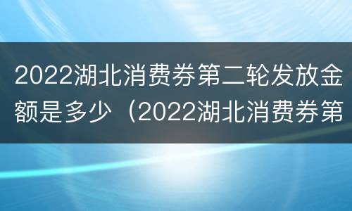 2022湖北消费券第二轮发放金额是多少（2022湖北消费券第二轮发放金额是多少钱）