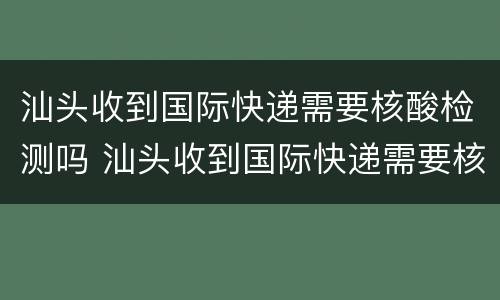 汕头收到国际快递需要核酸检测吗 汕头收到国际快递需要核酸检测吗今天