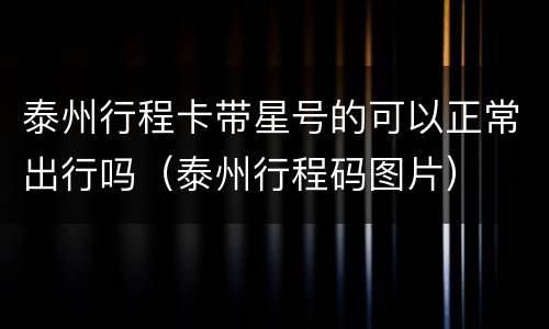 泰州行程卡带星号的可以正常出行吗（泰州行程码图片）