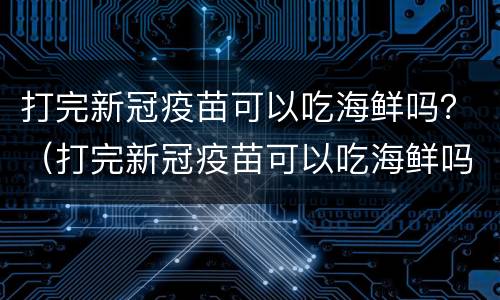 打完新冠疫苗可以吃海鲜吗？（打完新冠疫苗可以吃海鲜吗的东西吗）