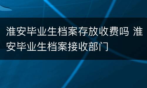 淮安毕业生档案存放收费吗 淮安毕业生档案接收部门