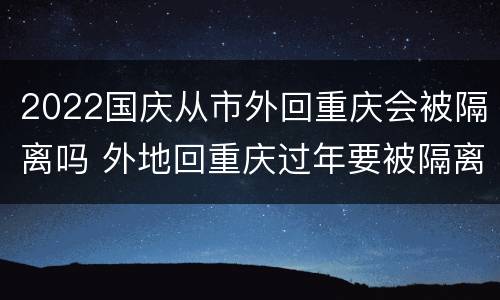 2022国庆从市外回重庆会被隔离吗 外地回重庆过年要被隔离吗
