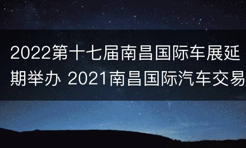 2022第十七届南昌国际车展延期举办 2021南昌国际汽车交易会(五一车展