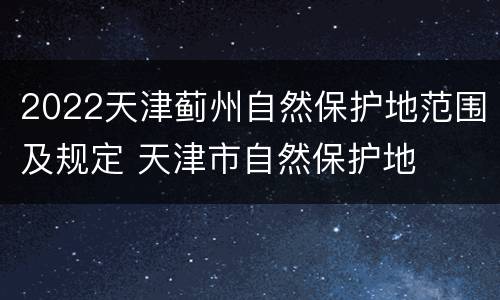 2022天津蓟州自然保护地范围及规定 天津市自然保护地