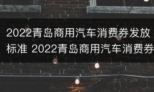 2022青岛商用汽车消费券发放标准 2022青岛商用汽车消费券发放标准是多少