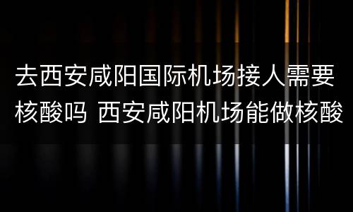 去西安咸阳国际机场接人需要核酸吗 西安咸阳机场能做核酸吗