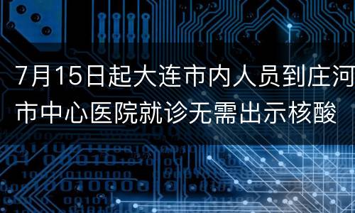 7月15日起大连市内人员到庄河市中心医院就诊无需出示核酸证明