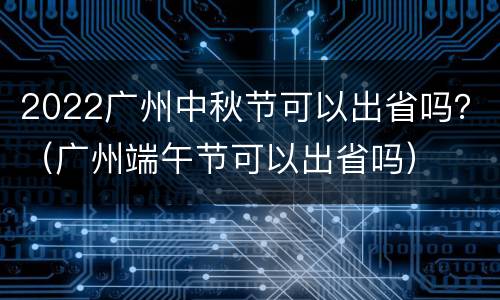 2022广州中秋节可以出省吗？（广州端午节可以出省吗）