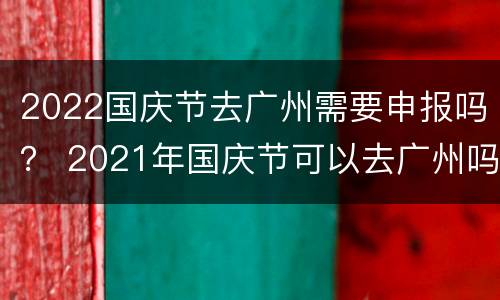 2022国庆节去广州需要申报吗？ 2021年国庆节可以去广州吗