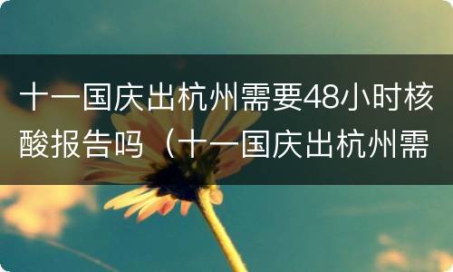 十一国庆出杭州需要48小时核酸报告吗（十一国庆出杭州需要48小时核酸报告吗）