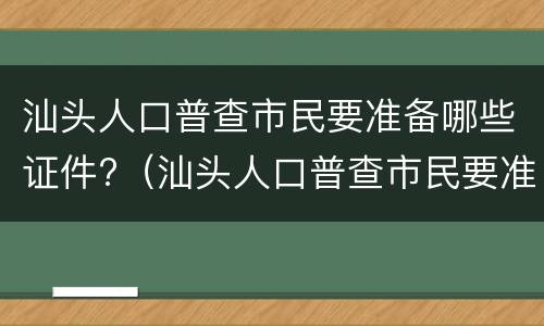 汕头人口普查市民要准备哪些证件?（汕头人口普查市民要准备哪些证件呢）