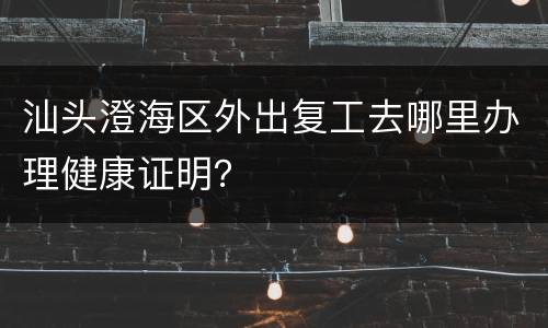 汕头澄海区外出复工去哪里办理健康证明？
