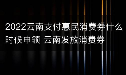 2022云南支付惠民消费券什么时候申领 云南发放消费券