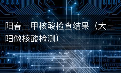 阳春三甲核酸检查结果（大三阳做核酸检测）