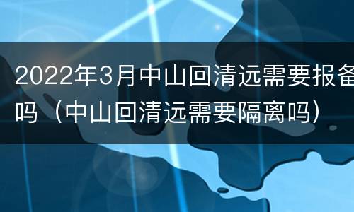 2022年3月中山回清远需要报备吗（中山回清远需要隔离吗）