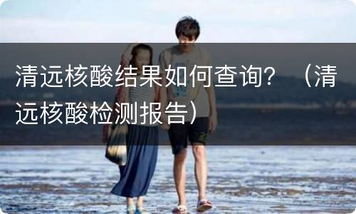 清远核酸结果如何查询？（清远核酸检测报告）