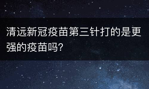 清远新冠疫苗第三针打的是更强的疫苗吗？