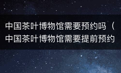 中国茶叶博物馆需要预约吗（中国茶叶博物馆需要提前预约吗）