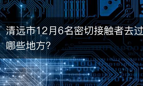 清远市12月6名密切接触者去过哪些地方？