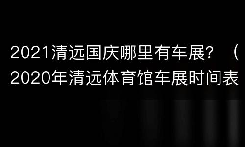2021清远国庆哪里有车展？（2020年清远体育馆车展时间表）