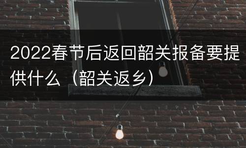 2022春节后返回韶关报备要提供什么（韶关返乡）