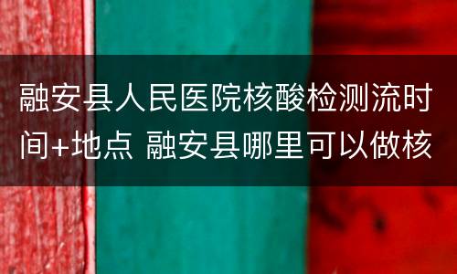 融安县人民医院核酸检测流时间+地点 融安县哪里可以做核酸检测