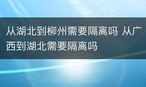 从湖北到柳州需要隔离吗 从广西到湖北需要隔离吗