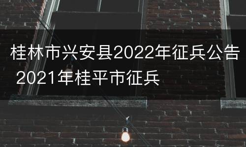 桂林市兴安县2022年征兵公告 2021年桂平市征兵