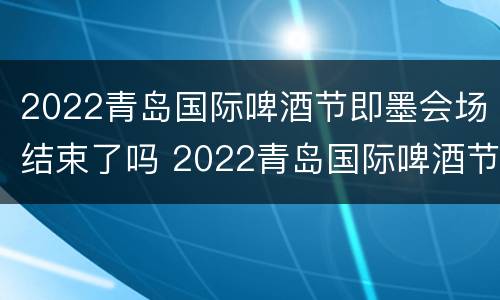2022青岛国际啤酒节即墨会场结束了吗 2022青岛国际啤酒节即墨会场结束了吗现在