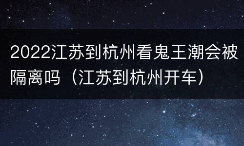 2022江苏到杭州看鬼王潮会被隔离吗（江苏到杭州开车）