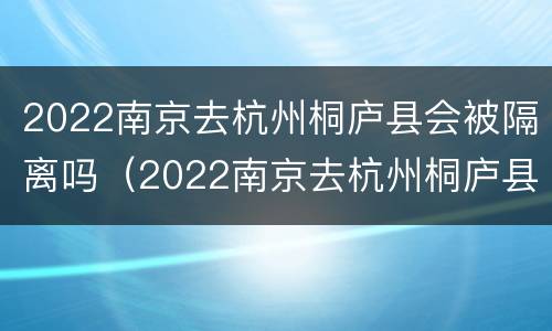2022南京去杭州桐庐县会被隔离吗（2022南京去杭州桐庐县会被隔离吗知乎）
