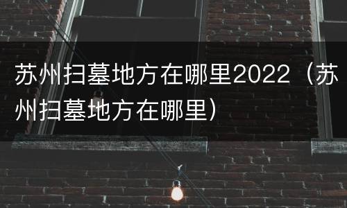苏州扫墓地方在哪里2022（苏州扫墓地方在哪里）