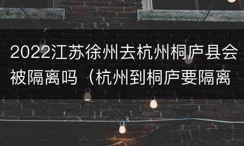 2022江苏徐州去杭州桐庐县会被隔离吗（杭州到桐庐要隔离的吗）