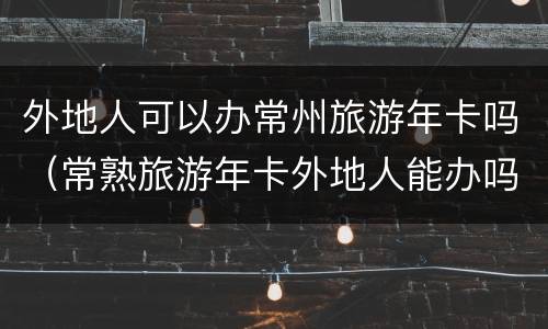 外地人可以办常州旅游年卡吗（常熟旅游年卡外地人能办吗）
