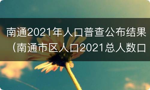 南通2021年人口普查公布结果（南通市区人口2021总人数口）
