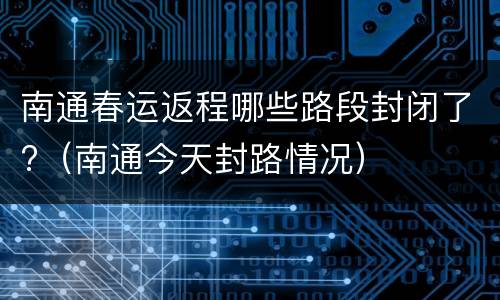 南通春运返程哪些路段封闭了?（南通今天封路情况）