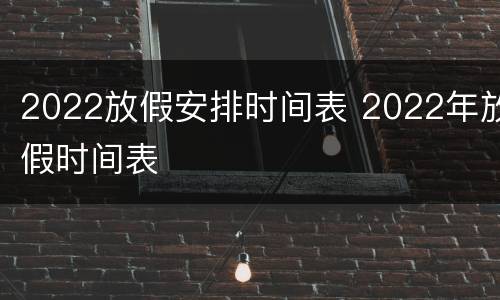 2022放假安排时间表 2022年放假时间表