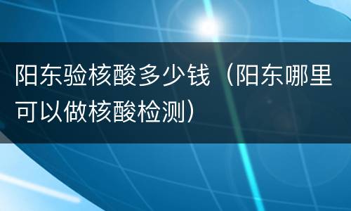 阳东验核酸多少钱（阳东哪里可以做核酸检测）