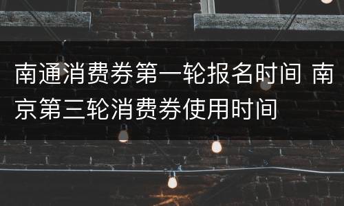 南通消费券第一轮报名时间 南京第三轮消费券使用时间