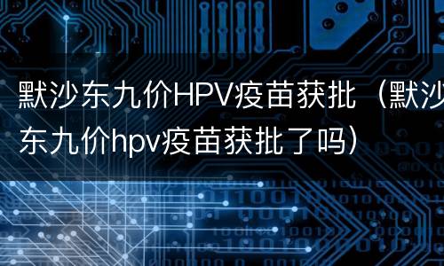 默沙东九价HPV疫苗获批（默沙东九价hpv疫苗获批了吗）