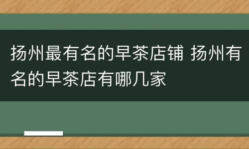 扬州最有名的早茶店铺 扬州有名的早茶店有哪几家