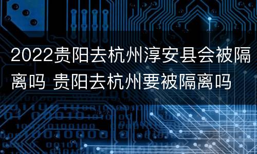 2022贵阳去杭州淳安县会被隔离吗 贵阳去杭州要被隔离吗